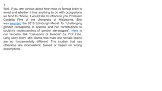 1
Well, if you are curious about how male vs female brain is
wired and whether it has anything to do with occupations
we tend to choose, I would like to introduce you Professor
Cordelia Fine of the University of Melbourne. She
was awarded the 2018 Edinburgh Medal for “challenging
gender perceptions in science and her contributions to
society’s understanding of gender stereotypes”. Here is
our favourite talk “Delusions of Gender” by Prof Fine.
Long story short: she claims that male and female brains
are no fundamentally different. The studies that say
otherwise are inconsistent, biased or based on wrong
assumptions.
 