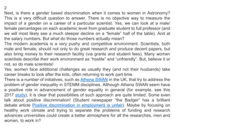 2
Next, is there a gender based discrimination when it comes to women in Astronomy?
This is a very difficult question to answer. There is no objective way to measure the
impact of a gender on a career of a particular scientist. Yes, we can look at a male/
female percentages on each academic level from graduate student to full professor (and
we will most likely see a much steeper decline on a “female” half of the table). And at
the salary numbers. But what do those numbers actually mean?
The modern academia is a very pushy and competitive environment. Scientists, both
male and female, should not only to do great research and produce decent papers, but
also bring money to their research facility (via grants and student fees). Many women
scientists describe their work environment as “hostile” and “unfriendly”. But, believe it or
not, so do male scientists!
Yes, women face additional challenges as usually they (and not their husbands) take
career breaks to look after the kids, often returning to work part-time.
There is a number of initiatives, such as Athena SWAN in the UK, that try to address the
problem of gender inequality in STEMM disciplines. Although Athena SWAN seem have
a positive role in advancement of gender equality in general (for example, see this
2017 study), it is clear that possibilities of such approach are quite limited. Some even
talk about positive discrimination! (Student newspaper “the Badger” has a brilliant
debate article Positive discrimination in employment is unfair). Maybe by focusing on
healthy work climate and trying to separate the problems of funding and research
advances universities could create a better atmosphere for all the researches, men and
women, to work in?
 