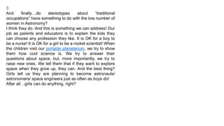 3
And finally…do stereotypes about “traditional
occupations” have something to do with the low number of
women in Astronomy?
I think they do. And this is something we can address! Our
job as parents and educators is to explain the kids they
can choose any profession they like. It is OK for a boy to
be a nurse! It is OK for a girl to be a rocket scientist! When
the children visit our portable planetarium, we try to show
them how cool science is. We try to answer their
questions about space, but, more importantly, we try to
raise new ones. We tell them that if they want to explore
space when they grow up, they can. And the best thing?
Girls tell us they are planning to become astronauts/
astronomers/ space engineers just as often as boys do!
After all…girls can do anything, right?
 