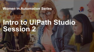 Intro to UiPath Studio
Session 2
Women in Automation Series
 