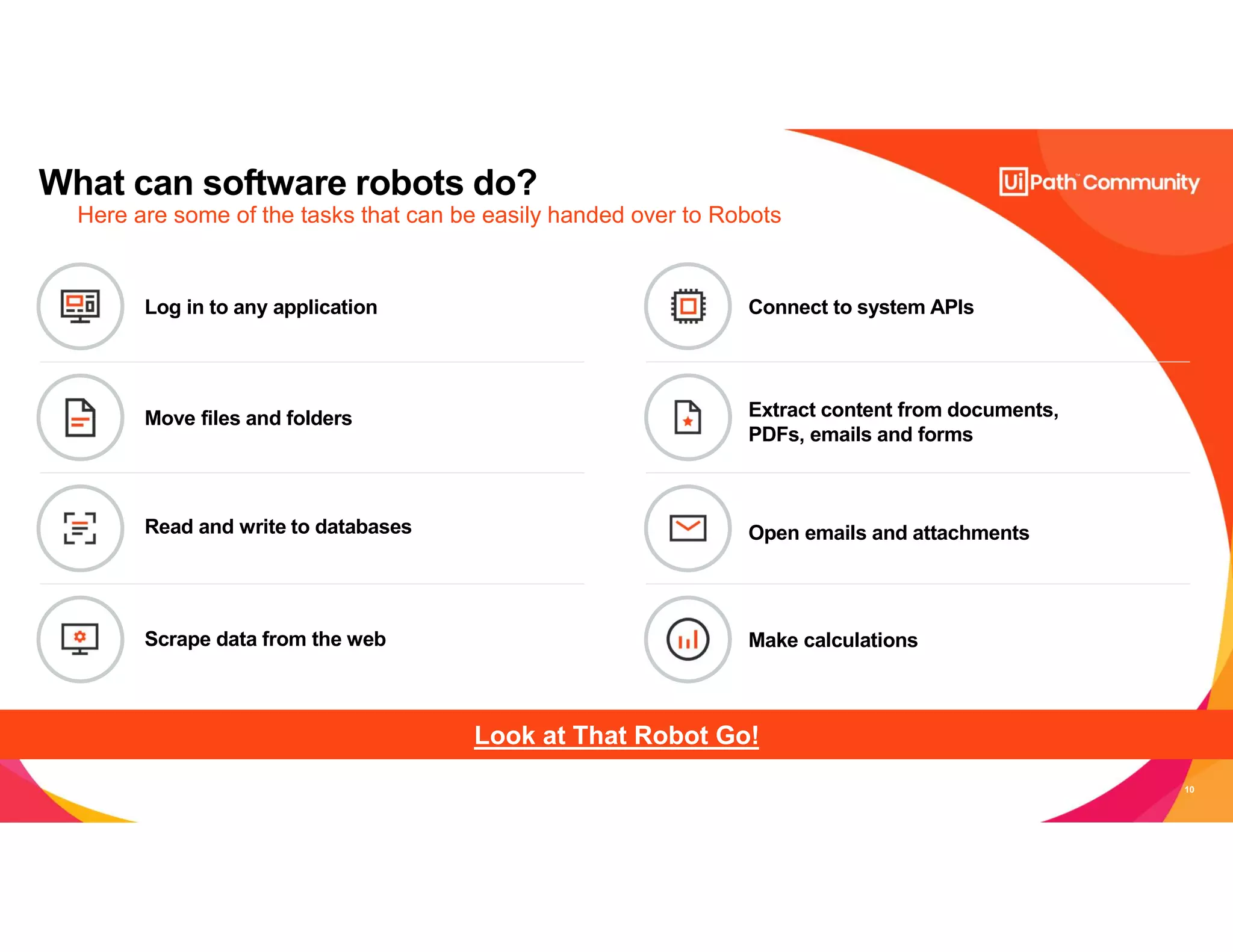 10
What can software robots do?
Here are some of the tasks that can be easily handed over to Robots
Look at That Robot Go!
Connect to system APIs
Move files and folders
Open emails and attachments
Make calculations
Log in to any application
Extract content from documents,
PDFs, emails and forms
Read and write to databases
Scrape data from the web
 