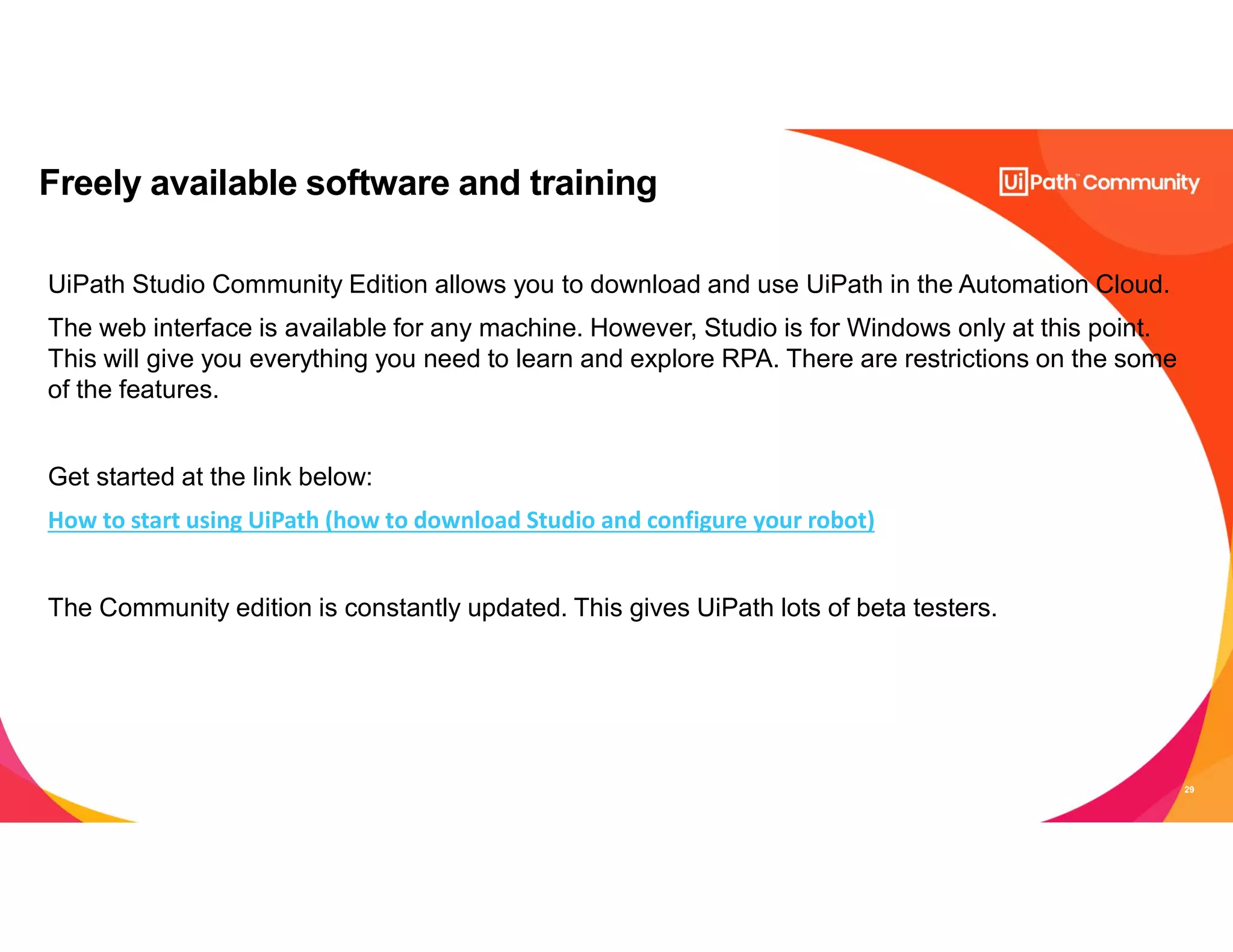 29
Freely available software and training
UiPath Studio Community Edition allows you to download and use UiPath in the Automation Cloud.
The web interface is available for any machine. However, Studio is for Windows only at this point.
This will give you everything you need to learn and explore RPA. There are restrictions on the some
of the features.
Get started at the link below:
How to start using UiPath (how to download Studio and configure your robot)
The Community edition is constantly updated. This gives UiPath lots of beta testers.
 