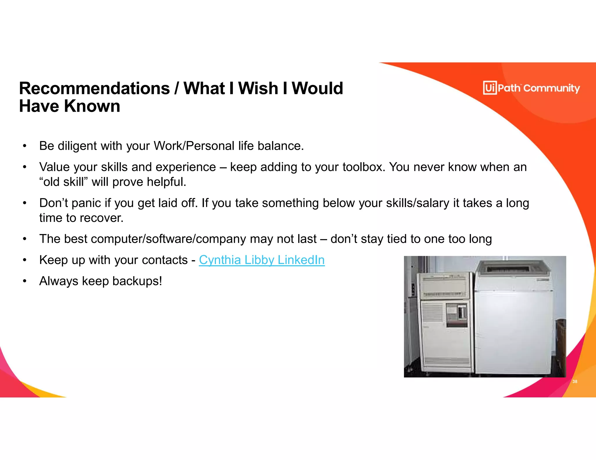 38
Recommendations / What I Wish I Would
Have Known
• Be diligent with your Work/Personal life balance.
• Value your skills and experience – keep adding to your toolbox. You never know when an
“old skill” will prove helpful.
• Don’t panic if you get laid off. If you take something below your skills/salary it takes a long
time to recover.
• The best computer/software/company may not last – don’t stay tied to one too long
• Keep up with your contacts - Cynthia Libby LinkedIn
• Always keep backups!
 