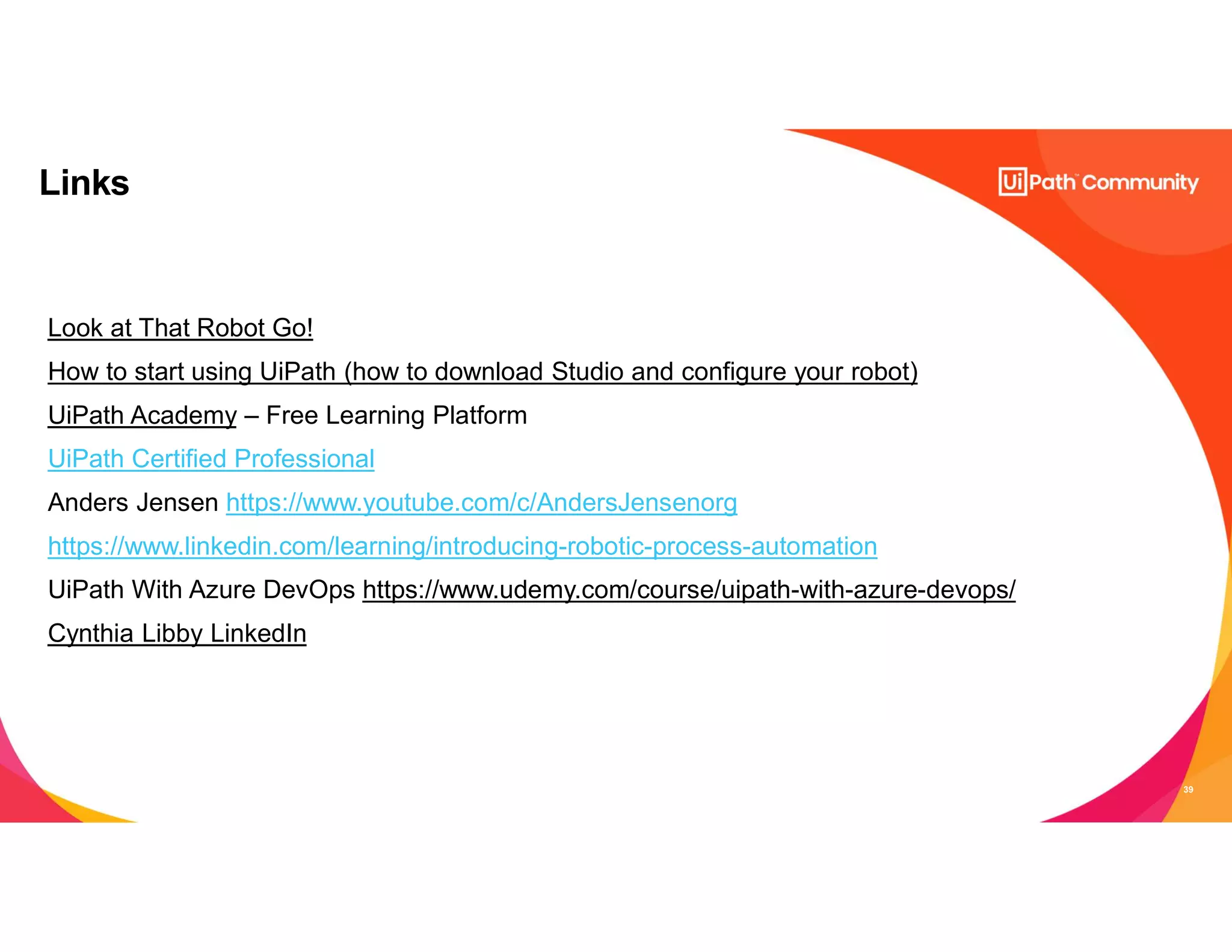 39
Links
Look at That Robot Go!
How to start using UiPath (how to download Studio and configure your robot)
UiPath Academy – Free Learning Platform
UiPath Certified Professional
Anders Jensen https://www.youtube.com/c/AndersJensenorg
https://www.linkedin.com/learning/introducing-robotic-process-automation
UiPath With Azure DevOps https://www.udemy.com/course/uipath-with-azure-devops/
Cynthia Libby LinkedIn
 