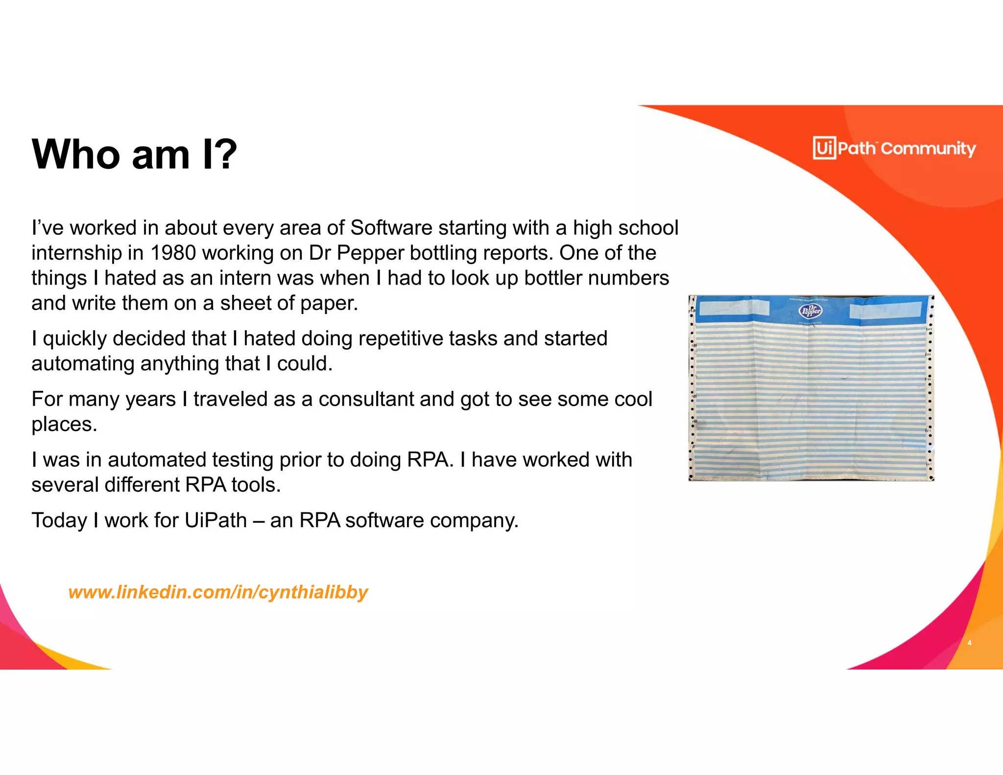 4
I’ve worked in about every area of Software starting with a high school
internship in 1980 working on Dr Pepper bottling reports. One of the
things I hated as an intern was when I had to look up bottler numbers
and write them on a sheet of paper.
I quickly decided that I hated doing repetitive tasks and started
automating anything that I could.
For many years I traveled as a consultant and got to see some cool
places.
I was in automated testing prior to doing RPA. I have worked with
several different RPA tools.
Today I work for UiPath – an RPA software company.
Who am I?
www.linkedin.com/in/cynthialibby
 