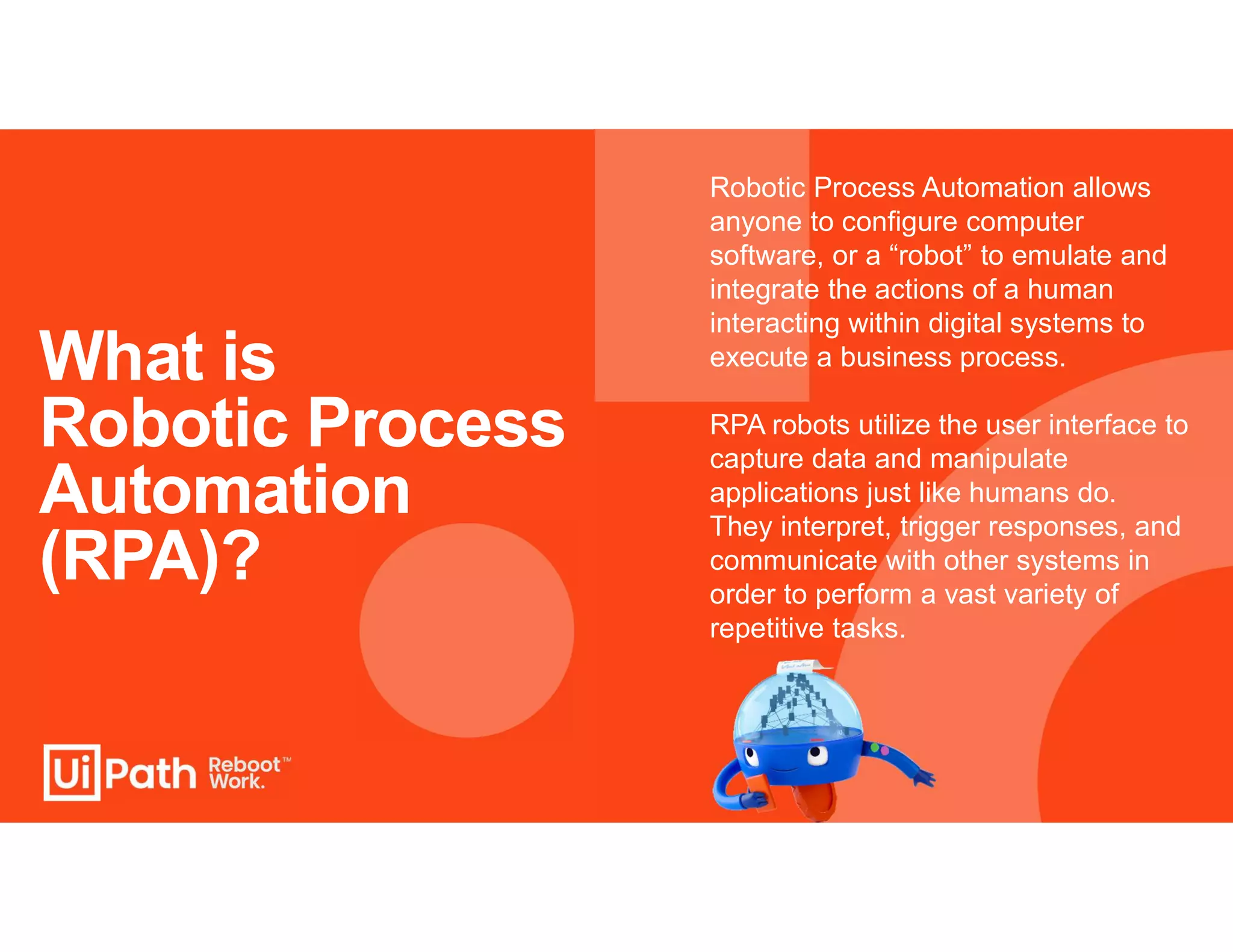 What is
Robotic Process
Automation
(RPA)?
Robotic Process Automation allows
anyone to configure computer
software, or a “robot” to emulate and
integrate the actions of a human
interacting within digital systems to
execute a business process.
RPA robots utilize the user interface to
capture data and manipulate
applications just like humans do.
They interpret, trigger responses, and
communicate with other systems in
order to perform a vast variety of
repetitive tasks.
 