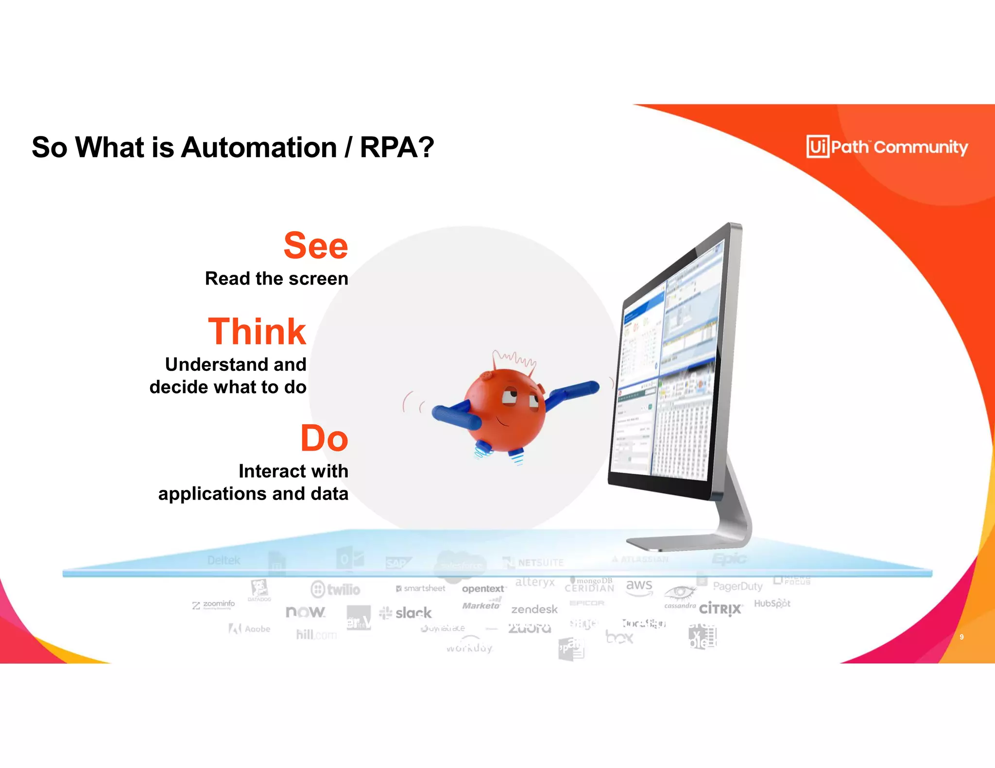 9
So What is Automation / RPA?
See
Read the screen
Think
Understand and
decide what to do
Do
Interact with
applications and data
With AI Computer Vision, Document Understanding, and AI-powered skills,
robots can interact with screens, systems, and data like people do
 