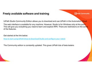 29
Freely available software and training
UiPath Studio Community Edition allows you to download and use UiPath in the Automation Cloud.
The web interface is available for any machine. However, Studio is for Windows only at this point.
This will give you everything you need to learn and explore RPA. There are restrictions on the some
of the features.
Get started at the link below:
How to start using UiPath (how to download Studio and configure your robot)
The Community edition is constantly updated. This gives UiPath lots of beta testers.
 