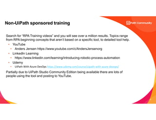33
Non-UiPath sponsored training
Search for “RPA Training videos” and you will see over a million results. Topics range
from RPA beginning concepts that aren’t based on a specific tool, to detailed tool help.
• YouTube
• Anders Jensen https://www.youtube.com/c/AndersJensenorg
• LinkedIn Learning
• https://www.linkedin.com/learning/introducing-robotic-process-automation
• Udemy
• UiPath With Azure DevOps https://www.udemy.com/course/uipath-with-azure-devops/
Partially due to UiPath Studio Community Edition being available there are lots of
people using the tool and posting to YouTube.
 