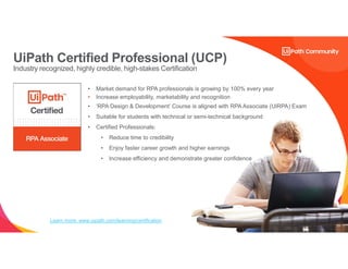 34
• Market demand for RPA professionals is growing by 100% every year
• Increase employability, marketability and recognition
• ‘RPA Design & Development’ Course is aligned with RPA Associate (UiRPA) Exam
• Suitable for students with technical or semi-technical background
• Certified Professionals:
• Reduce time to credibility
• Enjoy faster career growth and higher earnings
• Increase efficiency and demonstrate greater confidence
Learn more: www.uipath.com/learning/certification
UiPath Certified Professional (UCP)
Industry recognized, highly credible, high-stakes Certification
 