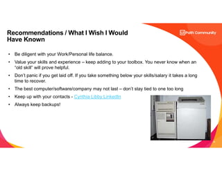 38
Recommendations / What I Wish I Would
Have Known
• Be diligent with your Work/Personal life balance.
• Value your skills and experience – keep adding to your toolbox. You never know when an
“old skill” will prove helpful.
• Don’t panic if you get laid off. If you take something below your skills/salary it takes a long
time to recover.
• The best computer/software/company may not last – don’t stay tied to one too long
• Keep up with your contacts - Cynthia Libby LinkedIn
• Always keep backups!
 