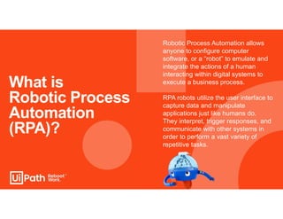 What is
Robotic Process
Automation
(RPA)?
Robotic Process Automation allows
anyone to configure computer
software, or a “robot” to emulate and
integrate the actions of a human
interacting within digital systems to
execute a business process.
RPA robots utilize the user interface to
capture data and manipulate
applications just like humans do.
They interpret, trigger responses, and
communicate with other systems in
order to perform a vast variety of
repetitive tasks.
 