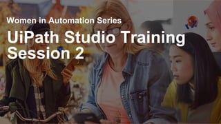 UiPath Studio Training
Session 2
Women in Automation Series
 
