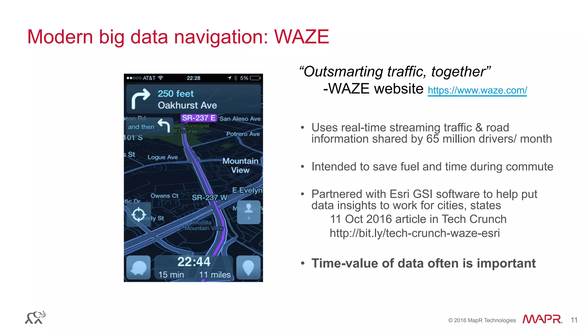 ®
© 2016 MapR Technologies 11®
© 2016 MapR Technologies 11
Modern big data navigation: WAZE
•  Uses real-time streaming traffic & road
information shared by 65 million drivers/ month
•  Intended to save fuel and time during commute
•  Partnered with Esri GSI software to help put
data insights to work for cities, states
11 Oct 2016 article in Tech Crunch
http://bit.ly/tech-crunch-waze-esri
•  Time-value of data often is important
“Outsmarting traffic, together”
-WAZE website https://www.waze.com/
 
