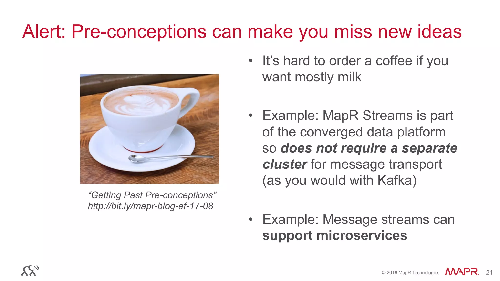 ®
© 2016 MapR Technologies 21®
© 2016 MapR Technologies 21
Alert: Pre-conceptions can make you miss new ideas
•  It’s hard to order a coffee if you
want mostly milk
•  Example: MapR Streams is part
of the converged data platform
so does not require a separate
cluster for message transport
(as you would with Kafka)
•  Example: Message streams can
support microservices
“Getting Past Pre-conceptions”
http://bit.ly/mapr-blog-ef-17-08
 