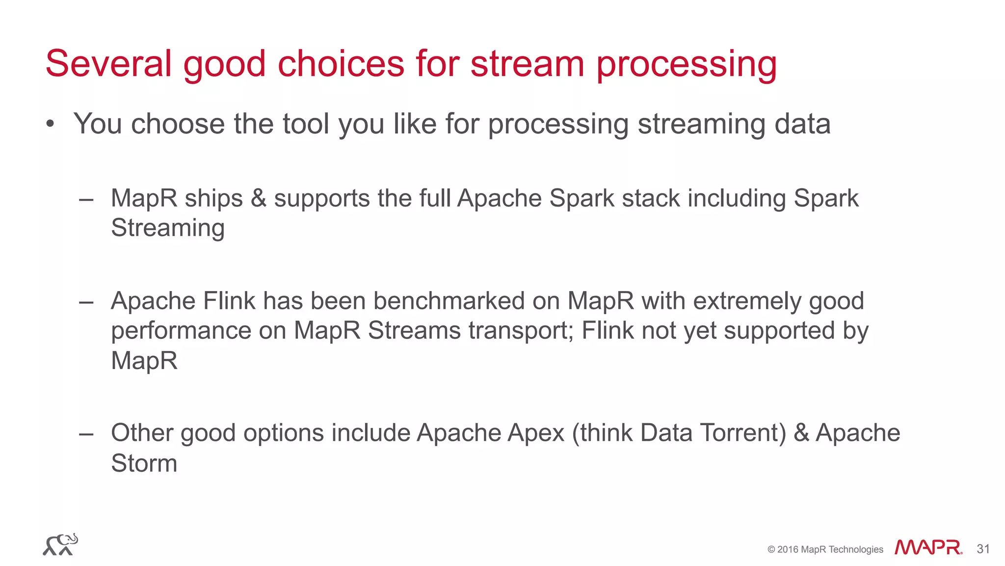 ®
© 2016 MapR Technologies 31®
© 2016 MapR Technologies 31
Several good choices for stream processing
•  You choose the tool you like for processing streaming data
–  MapR ships & supports the full Apache Spark stack including Spark
Streaming
–  Apache Flink has been benchmarked on MapR with extremely good
performance on MapR Streams transport; Flink not yet supported by
MapR
–  Other good options include Apache Apex (think Data Torrent) & Apache
Storm
 
