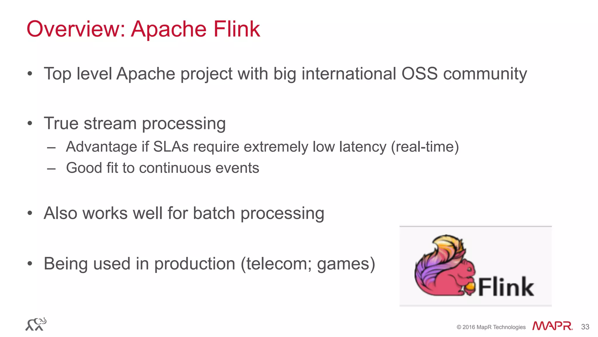 ®
© 2016 MapR Technologies 33®
© 2016 MapR Technologies 33
Overview: Apache Flink
•  Top level Apache project with big international OSS community
•  True stream processing
–  Advantage if SLAs require extremely low latency (real-time)
–  Good fit to continuous events
•  Also works well for batch processing
•  Being used in production (telecom; games)
 