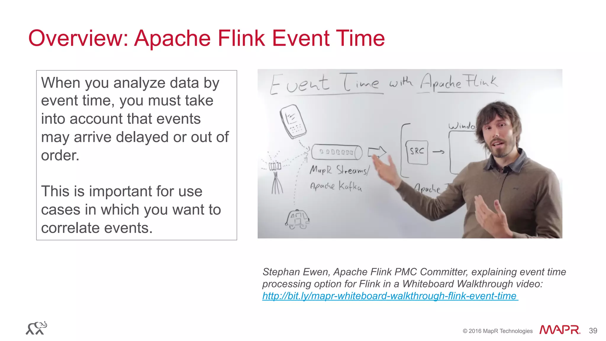 ®
© 2016 MapR Technologies 39®
© 2016 MapR Technologies 39
Overview: Apache Flink Event Time
Stephan Ewen, Apache Flink PMC Committer, explaining event time
processing option for Flink in a Whiteboard Walkthrough video:
http://bit.ly/mapr-whiteboard-walkthrough-flink-event-time
When you analyze data by
event time, you must take
into account that events
may arrive delayed or out of
order.
This is important for use
cases in which you want to
correlate events.
 