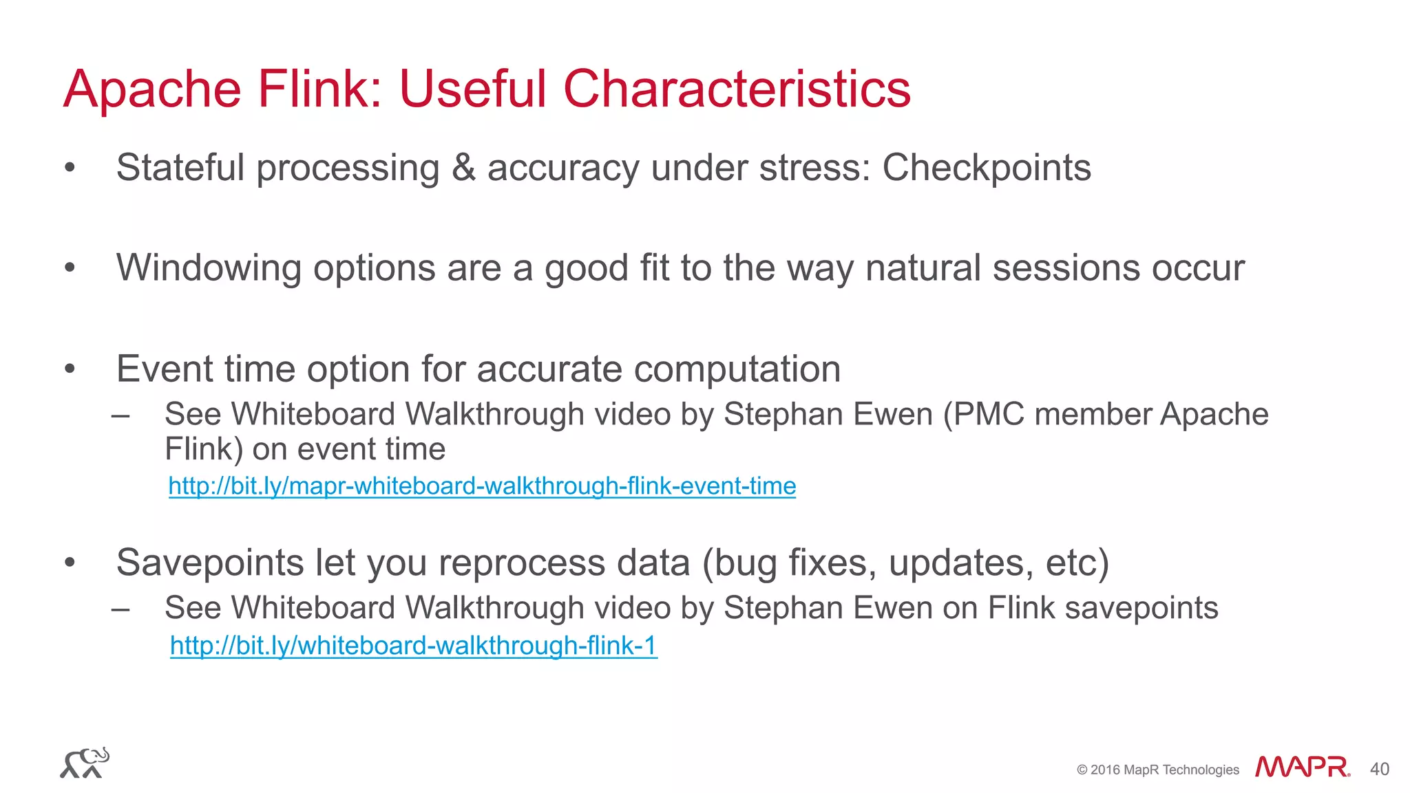 ®
© 2016 MapR Technologies 40®
© 2016 MapR Technologies 40
Apache Flink: Useful Characteristics
•  Stateful processing & accuracy under stress: Checkpoints
•  Windowing options are a good fit to the way natural sessions occur
•  Event time option for accurate computation
–  See Whiteboard Walkthrough video by Stephan Ewen (PMC member Apache
Flink) on event time
http://bit.ly/mapr-whiteboard-walkthrough-flink-event-time
•  Savepoints let you reprocess data (bug fixes, updates, etc)
–  See Whiteboard Walkthrough video by Stephan Ewen on Flink savepoints
http://bit.ly/whiteboard-walkthrough-flink-1
 
