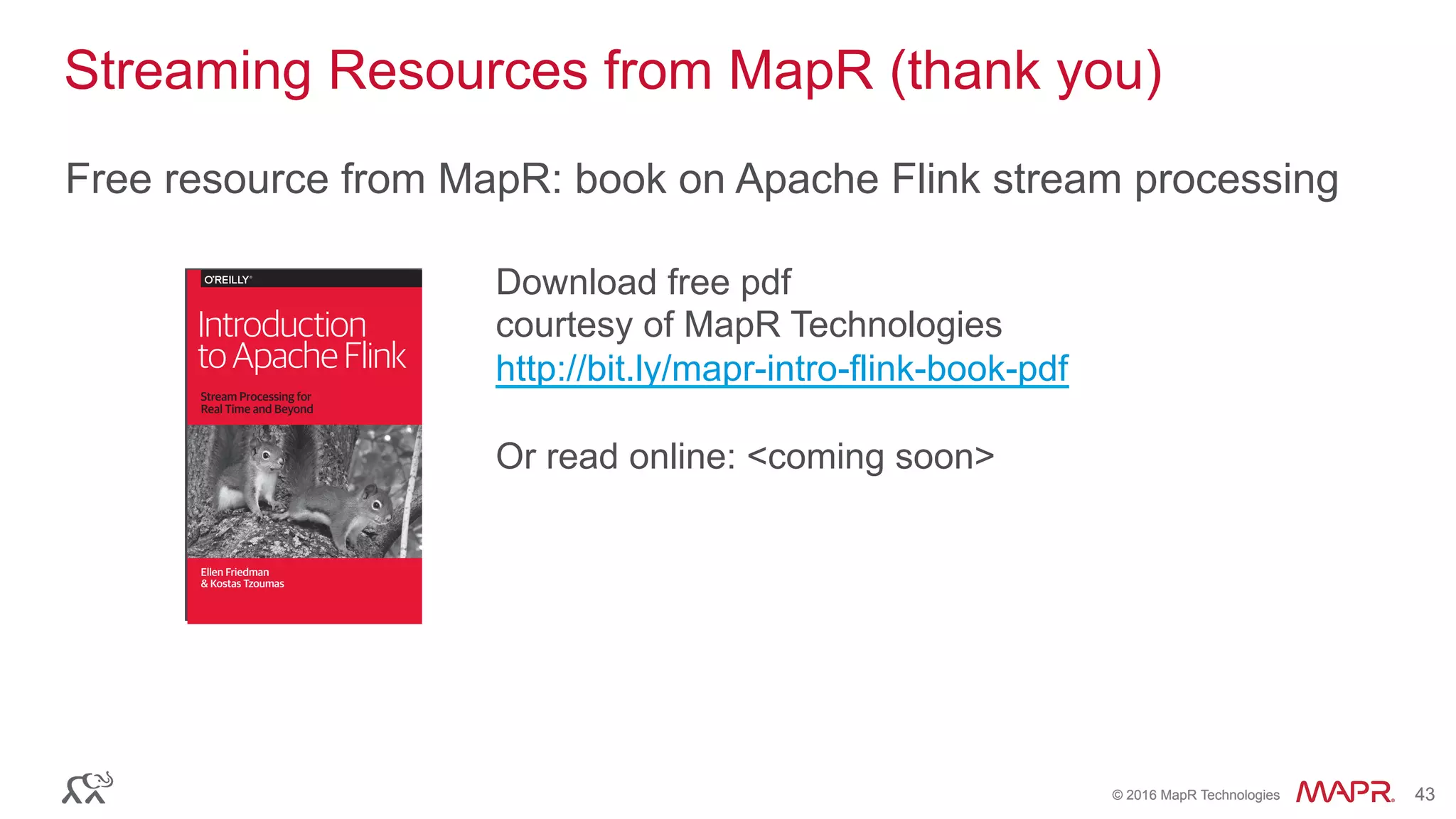®
© 2016 MapR Technologies 43®
© 2016 MapR Technologies 43
Streaming Resources from MapR (thank you)
Free resource from MapR: book on Apache Flink stream processing
Download free pdf
courtesy of MapR Technologies
http://bit.ly/mapr-intro-flink-book-pdf
Or read online: <coming soon>
Ellen Friedman
& Kostas Tzoumas
Introduction
toApacheFlink
Stream Processing for
Real Time and Beyond
New ebook by
Ellen Friedman and
Kostas Tzoumas
In this book you’ll learn:
· What Apache Flink can do
· How it maintains consistency and provides ﬂexibility
· How people are using it, including in production
· Best practices for streaming architectures
Download your copy:
mapr.com/ﬂink-book
 