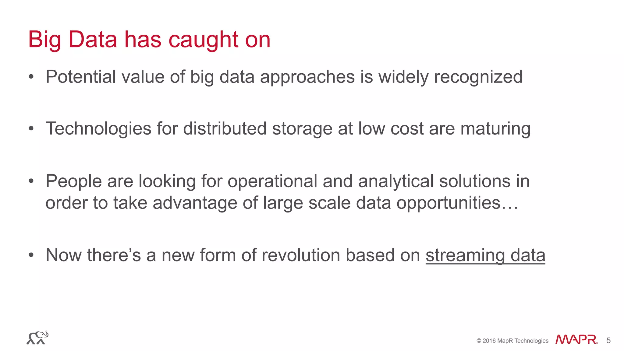 ®
© 2016 MapR Technologies 5®
© 2016 MapR Technologies 5
Big Data has caught on
•  Potential value of big data approaches is widely recognized
•  Technologies for distributed storage at low cost are maturing
•  People are looking for operational and analytical solutions in
order to take advantage of large scale data opportunities…
•  Now there’s a new form of revolution based on streaming data
 