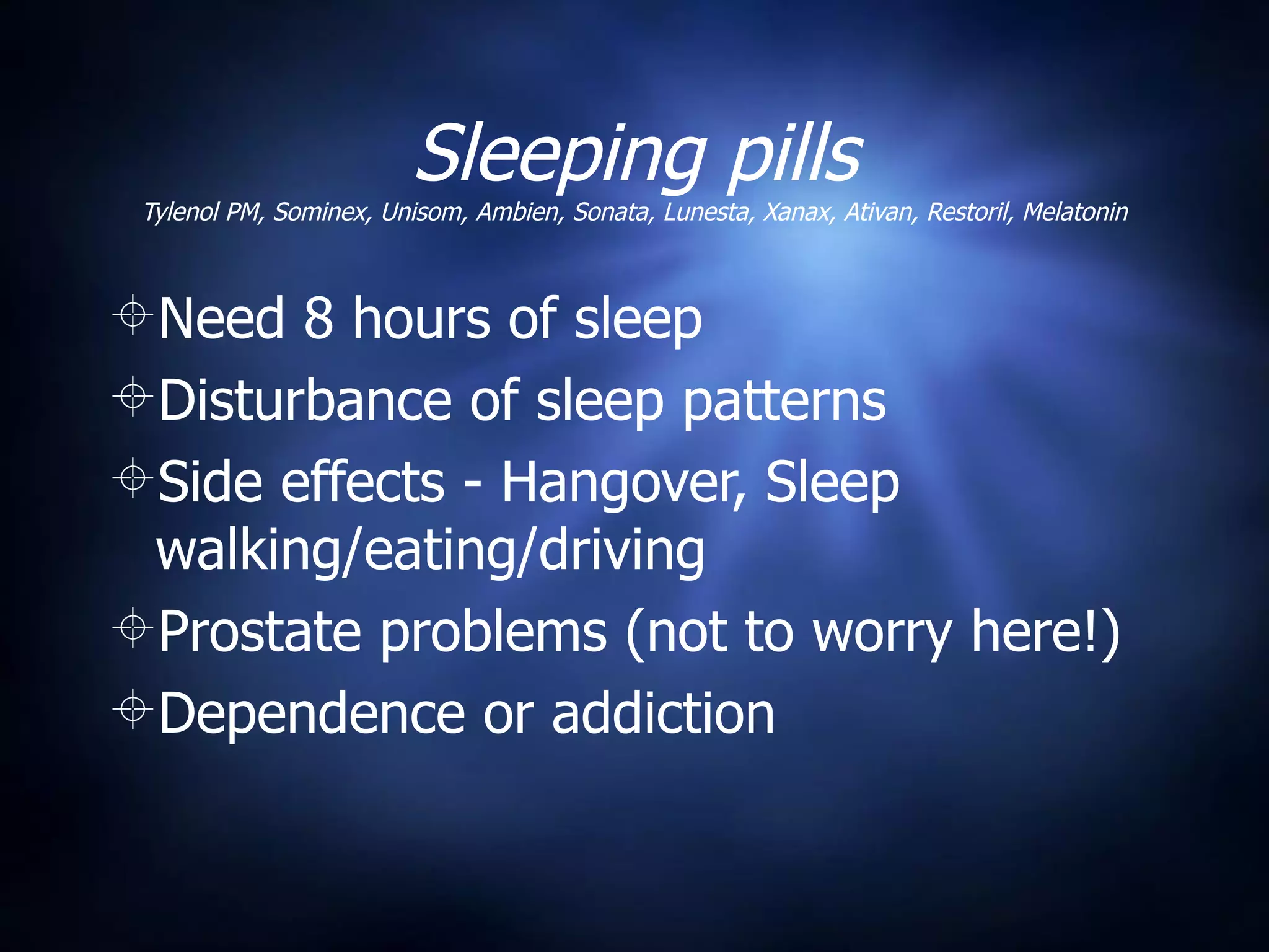 Sleeping pills
 Tylenol PM, Sominex, Unisom, Ambien, Sonata, Lunesta, Xanax, Ativan, Restoril, Melatonin



Need 8 hours of sleep
Disturbance of sleep patterns
Side effects - Hangover, Sleep
 walking/eating/driving
Prostate problems (not to worry here!)
Dependence or addiction
 