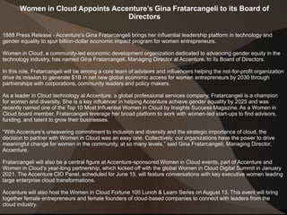Women in Cloud Appoints Accenture’s Gina Fratarcangeli to its Board of
Directors
1888 Press Release - Accenture’s Gina Fratarcangeli brings her influential leadership platform in technology and
gender equality to spur billion-dollar economic impact program for women entrepreneurs.
Women in Cloud, a community-led economic development organization dedicated to advancing gender equity in the
technology industry, has named Gina Fratarcangeli, Managing Director at Accenture, to its Board of Directors.
In this role, Fratarcangeli will be among a core team of advisors and influencers helping the not-for-profit organization
drive its mission to generate $1B in net new global economic access for women entrepreneurs by 2030 through
partnerships with corporations, community leaders and policy makers.
As a leader in Cloud technology at Accenture, a global professional services company, Fratarcangeli is a champion
for women and diversity. She is a key influencer in helping Accenture achieve gender equality by 2025 and was
recently named one of the Top 10 Most Influential Women in Cloud by Insights Success Magazine. As a Women in
Cloud board member, Fratarcangeli leverage her broad platform to work with women-led start-ups to find advisors,
funding, and talent to grow their businesses.
“With Accenture’s unwavering commitment to inclusion and diversity and the strategic importance of cloud, the
decision to partner with Women in Cloud was an easy one. Collectively, our organizations have the power to drive
meaningful change for women in the community, at so many levels,” said Gina Fratarcangeli, Managing Director,
Accenture.
Fratarcangeli will also be a central figure at Accenture-sponsored Women in Cloud events, part of Accenture and
Women in Cloud’s year-long partnership, which kicked off with the global Women in Cloud Digital Summit in January
2021. The Accenture CIO Panel, scheduled for June 15, will feature conversations with key executive women leading
large enterprise cloud transformations.
Accenture will also host the Women in Cloud Fortune 100 Lunch & Learn Series on August 13. This event will bring
together female entrepreneurs and female founders of cloud-based companies to connect with leaders from the
cloud industry.
 