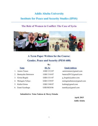i
Addis Ababa University
Institute for Peace and Security Studies (IPSS)
The Role of Women in Conflict: The Case of Syria
A Term Paper Written for the Course:
Gender, Peace and Security (PESS 608)
By:
Name ID. No Email Address
1. Aemro Tenaw GSR/1313/07 aemirotenaw@gmail.com
2. Bantayehu Demissew GSR/1316/07 bantexd2013@gmail.com
3. Girma Bogale GSR/1331/07 g_bogale@yahoo.com
4. Mulugeta Tefaye GSR/1339/07 mulugetaabateeee@gmail.com
5. Kedist Girma GSR/1348/07 kedistg@gmail.com
6. Enani Gezahagn GSR/0024/06 naanikiya@gmail.com
Submitted to: Tsion Tadesse & Mercy Fekadu
April, 2015
Addis Ababa
 