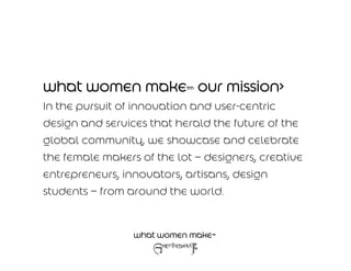 what women make™ our mission>
In the pursuit of innovation and user-centric
design and services that herald the future of the
global community, we showcase and celebrate
the female makers of the lot – designers, creative
entrepreneurs, innovators, artisans, design
students – from around the world.


                 what women make™
 