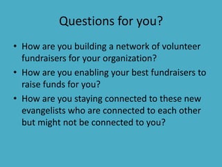 Questions for you?
• How are you building a network of volunteer
  fundraisers for your organization?
• How are you enabling your best fundraisers to
  raise funds for you?
• How are you staying connected to these new
  evangelists who are connected to each other
  but might not be connected to you?
 