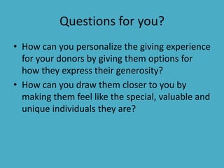 Questions for you?
• How can you personalize the giving experience
  for your donors by giving them options for
  how they express their generosity?
• How can you draw them closer to you by
  making them feel like the special, valuable and
  unique individuals they are?
 