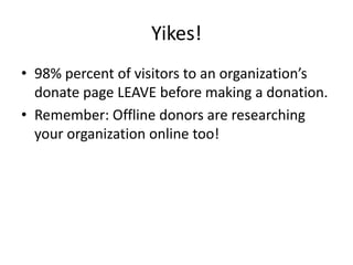 Yikes!
• 98% percent of visitors to an organization’s
  donate page LEAVE before making a donation.
• Remember: Offline donors are researching
  your organization online too!
 
