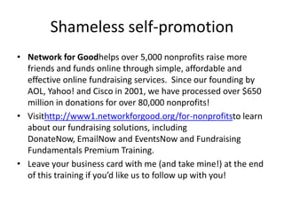 Shameless self-promotion
• Network for Goodhelps over 5,000 nonprofits raise more
  friends and funds online through simple, affordable and
  effective online fundraising services. Since our founding by
  AOL, Yahoo! and Cisco in 2001, we have processed over $650
  million in donations for over 80,000 nonprofits!
• Visithttp://www1.networkforgood.org/for-nonprofitsto learn
  about our fundraising solutions, including
  DonateNow, EmailNow and EventsNow and Fundraising
  Fundamentals Premium Training.
• Leave your business card with me (and take mine!) at the end
  of this training if you’d like us to follow up with you!
 