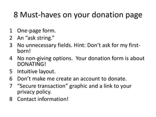 8 Must-haves on your donation page
1 One-page form.
2 An “ask string.”
3 No unnecessary fields. Hint: Don’t ask for my first-
  born!
4 No non-giving options. Your donation form is about
  DONATING!
5 Intuitive layout.
6 Don’t make me create an account to donate.
7 “Secure transaction” graphic and a link to your
  privacy policy.
8 Contact information!
 