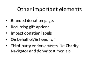 Other important elements
•   Branded donation page.
•   Recurring gift options
•   Impact donation labels
•   On behalf of/in honor of
•   Third-party endorsements like Charity
    Navigator and donor testimonials
 
