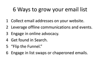 6 Ways to grow your email list
1   Collect email addresses on your website.
2   Leverage offline communications and events.
3   Engage in online advocacy.
4   Get found in Search.
5   “Flip the Funnel.”
6   Engage in list swaps or chaperoned emails.
 
