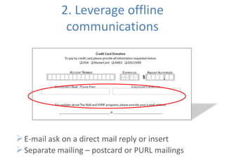 2. Leverage offline
             communications




 E-mail ask on a direct mail reply or insert
 Separate mailing – postcard or PURL mailings
 