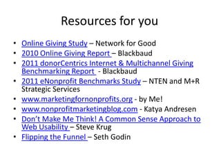 Resources for you
• Online Giving Study – Network for Good
• 2010 Online Giving Report – Blackbaud
• 2011 donorCentrics Internet & Multichannel Giving
  Benchmarking Report - Blackbaud
• 2011 eNonprofit Benchmarks Study – NTEN and M+R
  Strategic Services
• www.marketingfornonprofits.org - by Me!
• www.nonprofitmarketingblog.com - Katya Andresen
• Don’t Make Me Think! A Common Sense Approach to
  Web Usability – Steve Krug
• Flipping the Funnel – Seth Godin
 