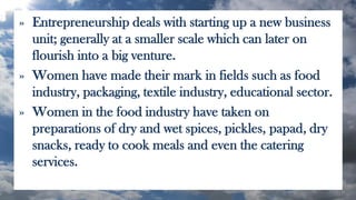» Entrepreneurship deals with starting up a new business
unit; generally at a smaller scale which can later on
flourish into a big venture.
» Women have made their mark in fields such as food
industry, packaging, textile industry, educational sector.
» Women in the food industry have taken on
preparations of dry and wet spices, pickles, papad, dry
snacks, ready to cook meals and even the catering
services.
 