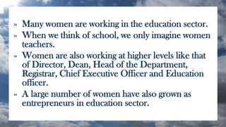 » Many women are working in the education sector.
» When we think of school, we only imagine women
teachers.
» Women are also working at higher levels like that
of Director, Dean, Head of the Department,
Registrar, Chief Executive Officer and Education
officer.
» A large number of women have also grown as
entrepreneurs in education sector.
 