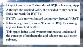 » Divya Gokulnath is Co-founder of BYJU’s learning App.
» Although she cracked GRE, she decided to stay back in
India and work for BYJU’s.
» BYJU’s have now embraced technology through V-SAT.
» It has now grown to almost 90 centres. BYJU’s learning
app was launched in 2015.
» This app is being used by many students to understand
the concepts of mathematics and science and also other
subjects.
 