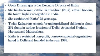 » Geeta Dharmrajan is the Executive Director of Katha.
» She has been awarded the Padma Shree (2012), civilian honour,
the fourth highest recognition in India.
» She established ‘Katha’ 28 years ago.
» Today Katha runs schools for underprivileged children in about
252 slums in various locations of Delhi, Arunachal Pradesh,
Haryana and Maharashtra.
» Katha is a registered non-profit, non-governmental organization
based in Delhi and founded in the year 1989.
 