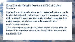 » Kiran Dham is Managing Director and CEO of Globus
Infocom.
» It provides need based innovative technological solutions in the
field of Educational Technology. These technological solutions
include digital boards, teaching solutions, digital language labs,
digital longue, virtual classroom solutions and video
conferencing solutions.
» After working for several years, Kiran Dham realized that her
interest is in entrepreneurship and thus Globus Infocom was
founded in 2001.
 