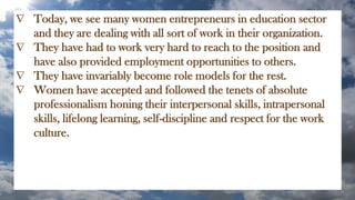  Today, we see many women entrepreneurs in education sector
and they are dealing with all sort of work in their organization.
 They have had to work very hard to reach to the position and
have also provided employment opportunities to others.
 They have invariably become role models for the rest.
 Women have accepted and followed the tenets of absolute
professionalism honing their interpersonal skills, intrapersonal
skills, lifelong learning, self-discipline and respect for the work
culture.
 