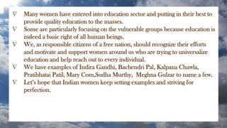  Many women have entered into education sector and putting in their best to
provide quality education to the masses.
 Some are particularly focusing on the vulnerable groups because education is
indeed a basic right of all human beings.
 We, as responsible citizens of a free nation, should recognize their efforts
and motivate and support women around us who are trying to universalize
education and help reach out to every individual.
 We have examples of Indira Gandhi, Bachendri Pal, Kalpana Chawla,
Pratibhatai Patil, Mary Com,Sudha Murthy, Meghna Gulzar to name a few.
 Let’s hope that Indian women keep setting examples and striving for
perfection.
 