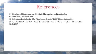 References
• [1] S.Arulsamy, Philosophical and Sociological Perspectives on Education,first
ed.,Neelkamal,Hyderabad,2011
• [2] D.R. Jatava, Dr.Ambedkar The Prime Mover,first ed.,ABD Publishers,Jaipur,2004
• [3] D.V. Rao,P. Lakshmi, Ambedkar’s Thrust on Education and Reservation, first ed.,Sunrise,New
Delhi,2007.
 