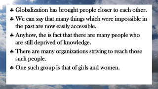  Globalization has brought people closer to each other.
 We can say that many things which were impossible in
the past are now easily accessible.
 Anyhow, the is fact that there are many people who
are still deprived of knowledge.
 There are many organizations striving to reach those
such people.
 One such group is that of girls and women.
 