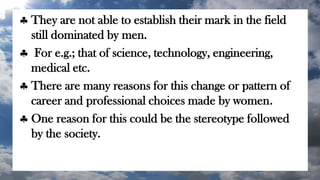  They are not able to establish their mark in the field
still dominated by men.
 For e.g.; that of science, technology, engineering,
medical etc.
 There are many reasons for this change or pattern of
career and professional choices made by women.
 One reason for this could be the stereotype followed
by the society.
 