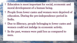 † Education is most important for social, economic and
moral development of a human being.
† People from lower castes and women were deprived of
education. During the pre-independence period in
India.
† Due to illiteracy, people belonging to lower castes and
women could not indulge in economic activity.
† In the past, women were paid less as compared to
men.
 