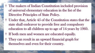 † The makers of Indian Constitution included provision
of universal elementary education in the list of the
Directive Principles of State Policy.
† Under that, Article 45 of the Constitution states that the
state shall endeavor to provide free and compulsory
education to all children up to age of 14 years by 1960.
† If both men and women are educated equally.
† They can result in an upward financial graph for
themselves and even for their country.
 